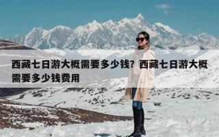 西藏七日游大概需要多少钱？西藏七日游大概需要多少钱费用