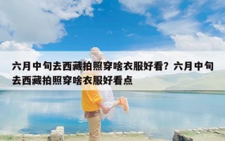 六月中旬去西藏拍照穿啥衣服好看？六月中旬去西藏拍照穿啥衣服好看点
