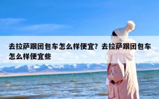 去拉萨跟团包车怎么样便宜？去拉萨跟团包车怎么样便宜些