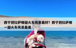 西宁到拉萨哪趟火车风景最好？西宁到拉萨哪一趟火车风景最美