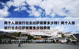 两个人报旅行社去拉萨需要多少钱？两个人报旅行社去拉萨需要多少钱费用