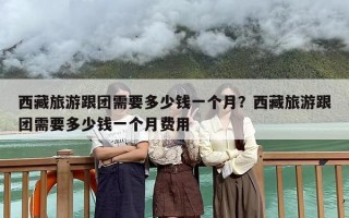 西藏旅游跟团需要多少钱一个月？西藏旅游跟团需要多少钱一个月费用