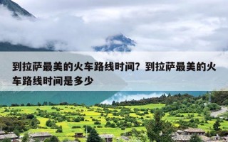 到拉萨最美的火车路线时间？到拉萨最美的火车路线时间是多少