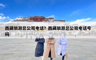 西藏旅游总公司电话？西藏旅游总公司电话号码