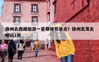 扬州去西藏旅游一星期推荐景点？扬州出发去哪玩2天