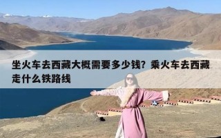 坐火车去西藏大概需要多少钱？乘火车去西藏走什么铁路线