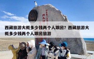 西藏旅游大概多少钱两个人跟团？西藏旅游大概多少钱两个人跟团旅游