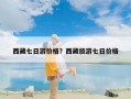 西藏七日游价格？西藏旅游七日价格