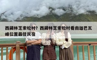 西藏林芝索松村？西藏林芝索松村看南迦巴瓦峰位置最佳民宿