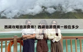 西藏攻略旅游费用？西藏旅游费用一般在多少