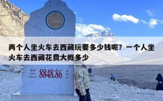 两个人坐火车去西藏玩要多少钱呢？一个人坐火车去西藏花费大概多少