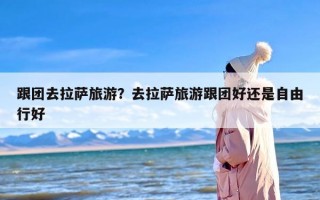 跟团去拉萨旅游？去拉萨旅游跟团好还是自由行好