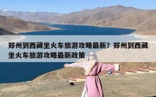 郑州到西藏坐火车旅游攻略最新？郑州到西藏坐火车旅游攻略最新政策