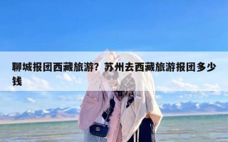 聊城报团西藏旅游？苏州去西藏旅游报团多少钱