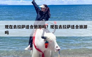 现在去拉萨适合旅游吗？现在去拉萨适合旅游吗