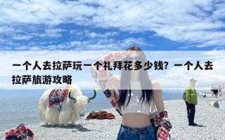 一个人去拉萨玩一个礼拜花多少钱？一个人去拉萨旅游攻略