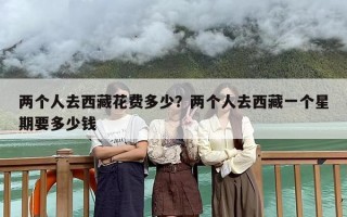两个人去西藏花费多少？两个人去西藏一个星期要多少钱