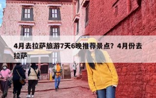 4月去拉萨旅游7天6晚推荐景点？4月份去拉萨