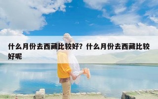 什么月份去西藏比较好？什么月份去西藏比较好呢