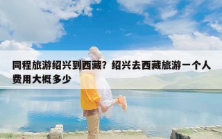 同程旅游绍兴到西藏？绍兴去西藏旅游一个人费用大概多少