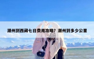 潮州到西藏七日费用攻略？潮州到多少公里