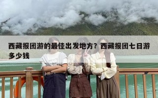 西藏报团游的最佳出发地方？西藏报团七日游多少钱