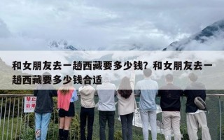 和女朋友去一趟西藏要多少钱？和女朋友去一趟西藏要多少钱合适