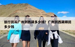 旅行团从广州到西藏多少钱？广州到西藏跟团多少钱