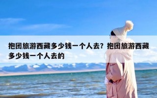抱团旅游西藏多少钱一个人去？抱团旅游西藏多少钱一个人去的