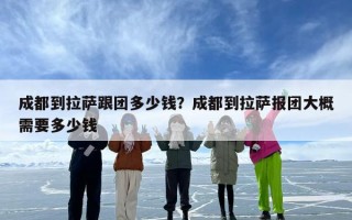 成都到拉萨跟团多少钱？成都到拉萨报团大概需要多少钱