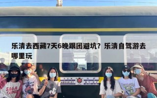 乐清去西藏7天6晚跟团避坑？乐清自驾游去哪里玩