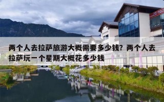 两个人去拉萨旅游大概需要多少钱？两个人去拉萨玩一个星期大概花多少钱