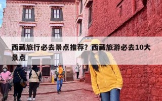 西藏旅行必去景点推荐？西藏旅游必去10大景点