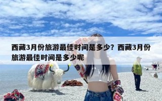 西藏3月份旅游最佳时间是多少？西藏3月份旅游最佳时间是多少呢