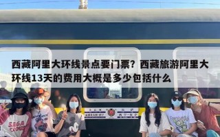 西藏阿里大环线景点要门票？西藏旅游阿里大环线13天的费用大概是多少包括什么