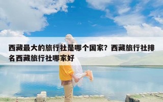 西藏最大的旅行社是哪个国家？西藏旅行社排名西藏旅行社哪家好
