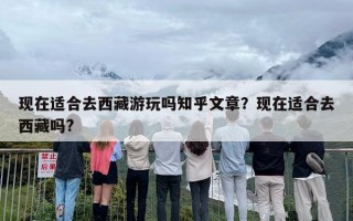 现在适合去西藏游玩吗知乎文章？现在适合去西藏吗?