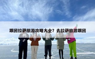 跟团拉萨旅游攻略大全？去拉萨旅游跟团