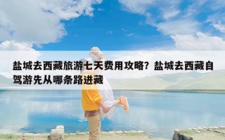 盐城去西藏旅游七天费用攻略？盐城去西藏自驾游先从哪条路进藏
