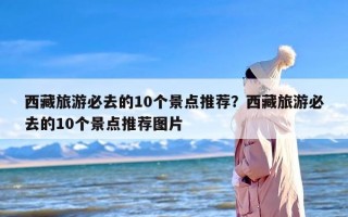 西藏旅游必去的10个景点推荐？西藏旅游必去的10个景点推荐图片