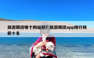 旅游跟团哪个网站好？旅游跟团app排行榜前十名