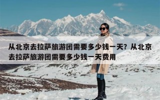从北京去拉萨旅游团需要多少钱一天？从北京去拉萨旅游团需要多少钱一天费用