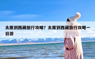太原到西藏旅行攻略？太原到西藏旅行攻略一日游