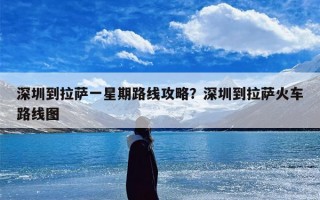 深圳到拉萨一星期路线攻略？深圳到拉萨火车路线图