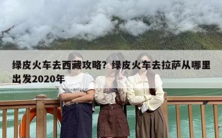 绿皮火车去西藏攻略？绿皮火车去拉萨从哪里出发2020年