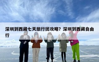 深圳到西藏七天旅行团攻略？深圳到西藏自由行
