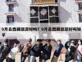 9月去西藏旅游好吗？9月去西藏旅游好吗知乎