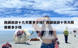 西藏旅游十几天要多少钱？西藏旅游十天大概需要多少钱