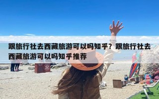 跟旅行社去西藏旅游可以吗知乎？跟旅行社去西藏旅游可以吗知乎推荐