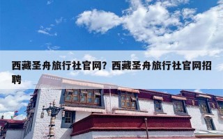 西藏圣舟旅行社官网？西藏圣舟旅行社官网招聘